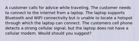 A customer calls for advice while traveling. The customer needs to connect to the internet from a laptop. The laptop supports Bluetooth and WIFI connectivity but is unable to locate a hotspot through which the laptop can connect. The customers cell phone detects a strong cellular signal, but the laptop does not have a cellular modem. Would should you suggest?