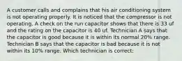 A customer calls and complains that his air conditioning system is not operating properly. It is noticed that the compressor is not operating. A check on the run capacitor shows that there is 33 uf and the rating on the capacitor is 40 uf. Technician A says that the capacitor is good because it is within its normal 20% range. Technician B says that the capacitor is bad because it is not within its 10% range. Which technician is correct: