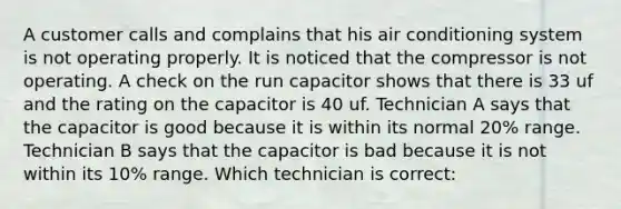 A customer calls and complains that his air conditioning system is not operating properly. It is noticed that the compressor is not operating. A check on the run capacitor shows that there is 33 uf and the rating on the capacitor is 40 uf. Technician A says that the capacitor is good because it is within its normal 20% range. Technician B says that the capacitor is bad because it is not within its 10% range. Which technician is correct: