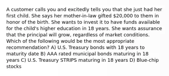 A customer calls you and excitedly tells you that she just had her first child. She says her mother-in-law gifted 20,000 to them in honor of the birth. She wants to invest it to have funds available for the child's higher education in 18 years. She wants assurance that the principal will grow, regardless of market conditions. Which of the following would be the most appropriate recommendation? A) U.S. Treasury bonds with 18 years to maturity date B) AAA rated municipal bonds maturing in 18 years C) U.S. Treasury STRIPS maturing in 18 years D) Blue-chip stocks