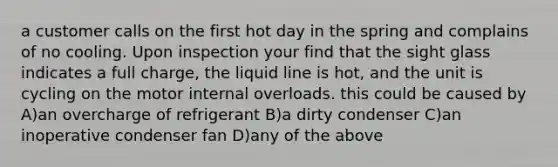 a customer calls on the first hot day in the spring and complains of no cooling. Upon inspection your find that the sight glass indicates a full charge, the liquid line is hot, and the unit is cycling on the motor internal overloads. this could be caused by A)an overcharge of refrigerant B)a dirty condenser C)an inoperative condenser fan D)any of the above