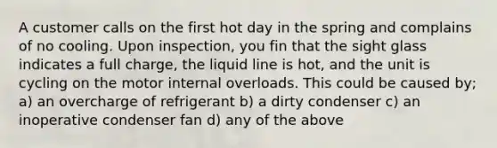 A customer calls on the first hot day in the spring and complains of no cooling. Upon inspection, you fin that the sight glass indicates a full charge, the liquid line is hot, and the unit is cycling on the motor internal overloads. This could be caused by; a) an overcharge of refrigerant b) a dirty condenser c) an inoperative condenser fan d) any of the above