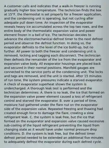 A customer calls and indicates that a walk-in freezer is running gradually higher box temperature. The technician finds the box at 15°F, the thermostat is set properly for a freezer application, and the condensing unit is operating, but not cycling after adequate pull down time. An inspection of the evaporator reveals heavy ice accumulated across the top two rows, and the entire body of the thermostatic expansion valve and power element frozen in a bell of Ice. The technician decides to advance the electromechanical defrost timer to the next defrost period and observe the defrost function. In doing so, the evaporator defrosts to the level of the ice build-up, but no further. All power to both the freezer and condensing unit is removed, locking and tagging each disconnect. The technician then defrosts the remainder of the ice from the evaporator and expansion valve body. All evaporator housings are placed back and secured in their normal positions. Manifold gauges are connected to the service ports at the condensing unit. The locks and tags are removed, and the unit is started. After 15 minutes of run time, the system pressures indicate a starved evaporator. A check of evaporator superheat shows the system is undercharged. A thorough leak test is performed and the technician determines: A. there is no leak, the Ice that formed on the expansion valve power element caused a loss of refrigerant control and starved the evaporator. B. over a period of time, moisture had gathered under the flare nut on the evaporator side of the expansion valve. Repeated freezing and thawing had created enough force to damage the flare, creating a slow refrigerant leak. C. the system Is leak free, but the ice that formed on the evaporator and expansion valve caused excessive sub-cooling of the liquid refrigerant preventing the liquid from changing state as it would have under normal pressure drop conditions. D. the system Is leak free, but the defrost timer defrost period needed to be extended an additional five minutes to adequately defrost the evaporator during each defrost cycle.