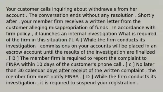 Your customer calls inquiring about withdrawals from her account . The conversation ends without any resolution . Shortly after , your member firm receives a written letter from the customer alleging misappropriation of funds . In accordance with firm policy , it launches an internal investigation What is required of the firm in this situation ? [ A ] While the firm conducts its investigation , commissions on your accounts will be placed in an escrow account until the results of the investigation are finalized . [ B ] The member firm is required to report the complaint to FINRA within 10 days of the customer's phone call . [ c ] No later than 30 calendar days after receipt of the written complaint , the member firm must notify FINRA . [ D ] While the firm conducts its investigation , it is required to suspend your registration .