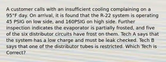 A customer calls with an insufficient cooling complaining on a 95°F day. On arrival, it is found that the R-22 system is operating 45 PSIG on low side, and 160PSIG on high side. Further inspection indicates the evaporator is partially frosted, and five of the six distributor circuits have frost on them. Tech A says that the system has a low charge and must be leak checked. Tech B says that one of the distributor tubes is restricted. Which Tech is Correct?