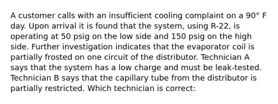 A customer calls with an insufficient cooling complaint on a 90° F day. Upon arrival it is found that the system, using R-22, is operating at 50 psig on the low side and 150 psig on the high side. Further investigation indicates that the evaporator coil is partially frosted on one circuit of the distributor. Technician A says that the system has a low charge and must be leak-tested. Technician B says that the capillary tube from the distributor is partially restricted. Which technician is correct: