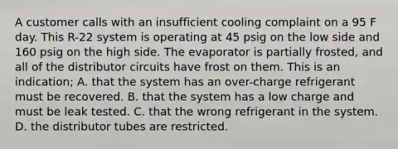 A customer calls with an insufficient cooling complaint on a 95 F day. This R-22 system is operating at 45 psig on the low side and 160 psig on the high side. The evaporator is partially frosted, and all of the distributor circuits have frost on them. This is an indication; A. that the system has an over-charge refrigerant must be recovered. B. that the system has a low charge and must be leak tested. C. that the wrong refrigerant in the system. D. the distributor tubes are restricted.