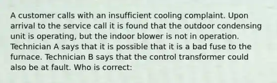 A customer calls with an insufficient cooling complaint. Upon arrival to the service call it is found that the outdoor condensing unit is operating, but the indoor blower is not in operation. Technician A says that it is possible that it is a bad fuse to the furnace. Technician B says that the control transformer could also be at fault. Who is correct: