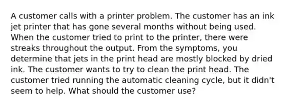 A customer calls with a printer problem. The customer has an ink jet printer that has gone several months without being used. When the customer tried to print to the printer, there were streaks throughout the output. From the symptoms, you determine that jets in the print head are mostly blocked by dried ink. The customer wants to try to clean the print head. The customer tried running the automatic cleaning cycle, but it didn't seem to help. What should the customer use?