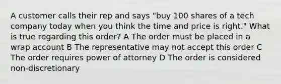 A customer calls their rep and says "buy 100 shares of a tech company today when you think the time and price is right." What is true regarding this order? A The order must be placed in a wrap account B The representative may not accept this order C The order requires power of attorney D The order is considered non-discretionary