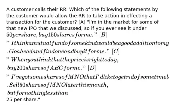 A customer calls their RR. Which of the following statements by the customer would allow the RR to take action in effecting a transaction for the customer? [A] "I'm in the market for some of that new IPO that we discussed, so if you ever see it under 50 per share, buy 150 shares for me." [B] "I think a mutual fund of some kind would be a good addition to my portfolio. Go ahead and find one and buy it for me." [C] "When you think that the price is right today, buy 200 shares of ABC for me." [D] "I've got some shares of MNO that I'd like to get rid of some time later this month. Sell 50 shares of MNO later this month, but for nothing less than25 per share."