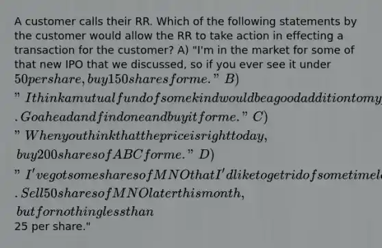 A customer calls their RR. Which of the following statements by the customer would allow the RR to take action in effecting a transaction for the customer? A) "I'm in the market for some of that new IPO that we discussed, so if you ever see it under 50 per share, buy 150 shares for me." B) "I think a mutual fund of some kind would be a good addition to my portfolio. Go ahead and find one and buy it for me." C) "When you think that the price is right today, buy 200 shares of ABC for me." D) "I've got some shares of MNO that I'd like to get rid of some time later this month. Sell 50 shares of MNO later this month, but for nothing less than25 per share."