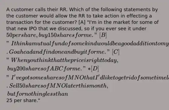 A customer calls their RR. Which of the following statements by the customer would allow the RR to take action in effecting a transaction for the customer? [A] "I'm in the market for some of that new IPO that we discussed, so if you ever see it under 50 per share, buy 150 shares for me." [B] "I think a mutual fund of some kind would be a good addition to my portfolio. Go ahead and find one and buy it for me." [C] "When you think that the price is right today, buy 200 shares of ABC for me."* [D] "I've got some shares of MNO that I'd like to get rid of some time later this month. Sell 50 shares of MNO later this month, but for nothing less than25 per share."