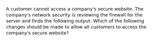 A customer cannot access a company's secure website. The company's network security is reviewing the firewall for the server and finds the following output: Which of the following changes should be made to allow all customers to access the company's secure website?