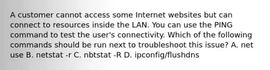 A customer cannot access some Internet websites but can connect to resources inside the LAN. You can use the PING command to test the user's connectivity. Which of the following commands should be run next to troubleshoot this issue? A. net use B. netstat -r C. nbtstat -R D. ipconfig/flushdns