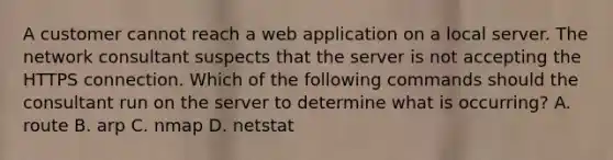 A customer cannot reach a web application on a local server. The network consultant suspects that the server is not accepting the HTTPS connection. Which of the following commands should the consultant run on the server to determine what is occurring? A. route B. arp C. nmap D. netstat