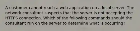 A customer cannot reach a web application on a local server. The network consultant suspects that the server is not accepting the HTTPS connection. Which of the following commands should the consultant run on the server to determine what is occurring?