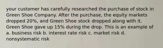 your customer has carefully researched the purchase of stock in Green Shoe Company. After the purchase, the equity markets dropped 20%, and Green Shoe stock dropped along with it. Green Shoe gave up 15% during the drop. This is an example of a. business risk b. interest rate risk c. market risk d. nonsystematic risk