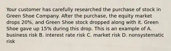 Your customer has carefully researched the purchase of stock in Green Shoe Company. After the purchase, the equity market drops 20%, and Green Shoe stock dropped along with it. Green Shoe gave up 15% during this drop. This is an example of A. business risk B. interest rate risk C. market risk D. nonsystematic risk