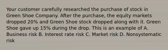 Your customer carefully researched the purchase of stock in Green Shoe Company. After the purchase, the equity markets dropped 20% and Green Shoe stock dropped along with it. Green Shoe gave up 15% during the drop. This is an example of A. Business risk B. Interest rate risk C. Market risk D. Nonsystematic risk