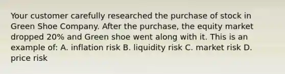 Your customer carefully researched the purchase of stock in Green Shoe Company. After the purchase, the equity market dropped 20% and Green shoe went along with it. This is an example of: A. inflation risk B. liquidity risk C. market risk D. price risk