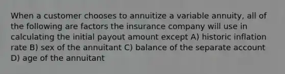 When a customer chooses to annuitize a variable annuity, all of the following are factors the insurance company will use in calculating the initial payout amount except A) historic inflation rate B) sex of the annuitant C) balance of the separate account D) age of the annuitant