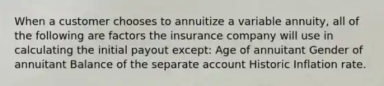 When a customer chooses to annuitize a variable annuity, all of the following are factors the insurance company will use in calculating the initial payout except: Age of annuitant Gender of annuitant Balance of the separate account Historic Inflation rate.