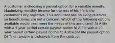 A customer is choosing a payout option for a variable annuity. Maximizing monthly income for the rest of his life is the customer's key objective. This annuitant has no living relatives, so beneficiaries are not a concern. Which of the following options available would best meet the needs of this annuitant? A) A life with a 5-year period certain payout option B) A life with a 20-year period certain payout option C) A straight life payout option D) Take random withdrawals from the contract