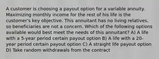 A customer is choosing a payout option for a variable annuity. Maximizing monthly income for the rest of his life is the customer's key objective. This annuitant has no living relatives, so beneficiaries are not a concern. Which of the following options available would best meet the needs of this annuitant? A) A life with a 5-year period certain payout option B) A life with a 20-year period certain payout option C) A straight life payout option D) Take random withdrawals from the contract