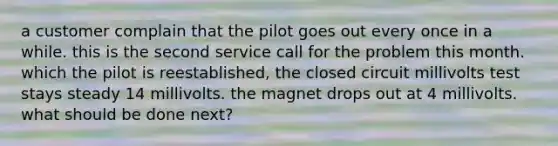 a customer complain that the pilot goes out every once in a while. this is the second service call for the problem this month. which the pilot is reestablished, the closed circuit millivolts test stays steady 14 millivolts. the magnet drops out at 4 millivolts. what should be done next?