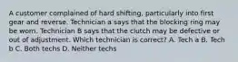 A customer complained of hard shifting, particularly into first gear and reverse. Technician a says that the blocking ring may be worn. Technician B says that the clutch may be defective or out of adjustment. Which technician is correct? A. Tech a B. Tech b C. Both techs D. Neither techs