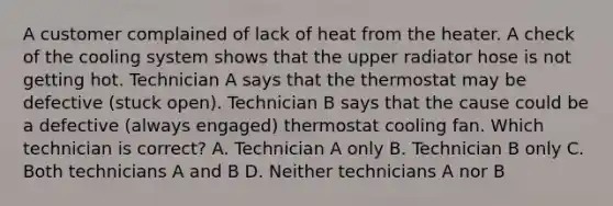 A customer complained of lack of heat from the heater. A check of the cooling system shows that the upper radiator hose is not getting hot. Technician A says that the thermostat may be defective (stuck open). Technician B says that the cause could be a defective (always engaged) thermostat cooling fan. Which technician is correct? A. Technician A only B. Technician B only C. Both technicians A and B D. Neither technicians A nor B