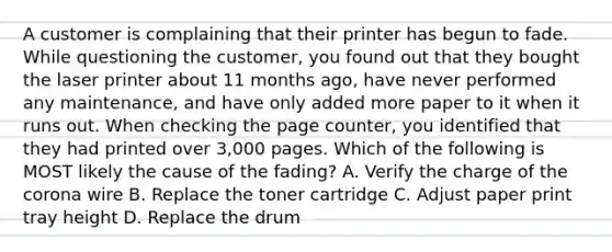 A customer is complaining that their printer has begun to fade. While questioning the customer, you found out that they bought the laser printer about 11 months ago, have never performed any maintenance, and have only added more paper to it when it runs out. When checking the page counter, you identified that they had printed over 3,000 pages. Which of the following is MOST likely the cause of the fading? A. Verify the charge of the corona wire B. Replace the toner cartridge C. Adjust paper print tray height D. Replace the drum