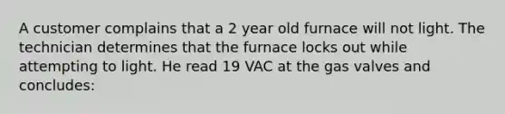 A customer complains that a 2 year old furnace will not light. The technician determines that the furnace locks out while attempting to light. He read 19 VAC at the gas valves and concludes: