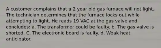 A customer complains that a 2 year old gas furnace will not light. The technician determines that the furnace locks out while attempting to light. He reads 19 VAC at the gas valve and concludes: a. The transformer could be faulty. b. The gas valve is shorted. C. The electronic board is faulty. d. Weak heat anticipator.