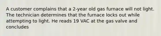 A customer complains that a 2-year old gas furnace will not light. The technician determines that the furnace locks out while attempting to light. He reads 19 VAC at the gas valve and concludes