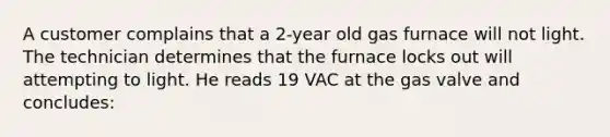 A customer complains that a 2-year old gas furnace will not light. The technician determines that the furnace locks out will attempting to light. He reads 19 VAC at the gas valve and concludes: