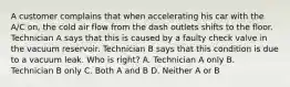 A customer complains that when accelerating his car with the A/C on, the cold air flow from the dash outlets shifts to the floor. Technician A says that this is caused by a faulty check valve in the vacuum reservoir. Technician B says that this condition is due to a vacuum leak. Who is right? A. Technician A only B. Technician B only C. Both A and B D. Neither A or B