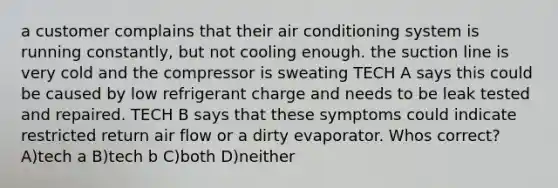 a customer complains that their air conditioning system is running constantly, but not cooling enough. the suction line is very cold and the compressor is sweating TECH A says this could be caused by low refrigerant charge and needs to be leak tested and repaired. TECH B says that these symptoms could indicate restricted return air flow or a dirty evaporator. Whos correct? A)tech a B)tech b C)both D)neither