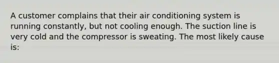 A customer complains that their air conditioning system is running constantly, but not cooling enough. The suction line is very cold and the compressor is sweating. The most likely cause is: