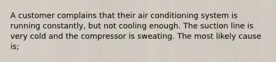 A customer complains that their air conditioning system is running constantly, but not cooling enough. The suction line is very cold and the compressor is sweating. The most likely cause is;