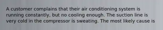 A customer complains that their air conditioning system is running constantly, but no cooling enough. The suction line is very cold in the compressor is sweating. The most likely cause is