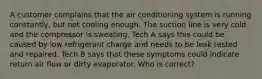 A customer complains that the air conditioning system is running constantly, but not cooling enough. The suction line is very cold and the compressor is sweating. Tech A says this could be caused by low refrigerant charge and needs to be leak tested and repaired. Tech B says that these symptoms could indicate return air flow or dirty evaporator. Who is correct?