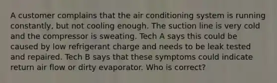 A customer complains that the air conditioning system is running constantly, but not cooling enough. The suction line is very cold and the compressor is sweating. Tech A says this could be caused by low refrigerant charge and needs to be leak tested and repaired. Tech B says that these symptoms could indicate return air flow or dirty evaporator. Who is correct?