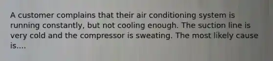 A customer complains that their air conditioning system is running constantly, but not cooling enough. The suction line is very cold and the compressor is sweating. The most likely cause is....