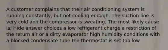 A customer complains that their air conditioning system is running constantly, but not cooling enough. The suction line is very cold and the compressor is sweating. The most likely cause is; Hide answer choices a low refrigerant charge a restriction of the return air or a dirty evaporator high humidity conditions with a blocked condensate tube the thermostat is set too low