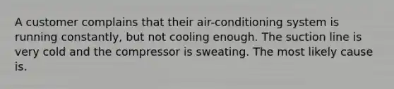 A customer complains that their air-conditioning system is running constantly, but not cooling enough. The suction line is very cold and the compressor is sweating. The most likely cause is.