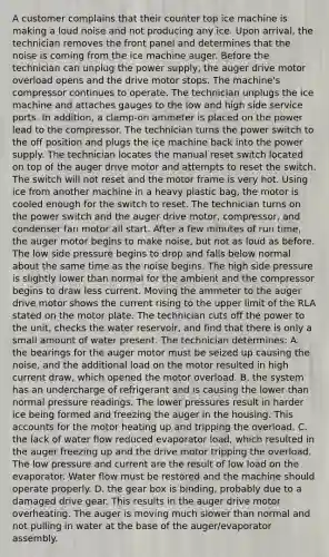 A customer complains that their counter top ice machine is making a loud noise and not producing any ice. Upon arrival, the technician removes the front panel and determines that the noise is coming from the ice machine auger. Before the technician can unplug the power supply, the auger drive motor overload opens and the drive motor stops. The machine's compressor continues to operate. The technician unplugs the ice machine and attaches gauges to the low and high side service ports. In addition, a clamp-on ammeter is placed on the power lead to the compressor. The technician turns the power switch to the off position and plugs the ice machine back into the power supply. The technician locates the manual reset switch located on top of the auger drive motor and attempts to reset the switch. The switch will not reset and the motor frame is very hot. Using ice from another machine in a heavy plastic bag, the motor is cooled enough for the switch to reset. The technician turns on the power switch and the auger drive motor, compressor, and condenser fan motor all start. After a few minutes of run time, the auger motor begins to make noise, but not as loud as before. The low side pressure begins to drop and falls below normal about the same time as the noise begins. The high side pressure is slightly lower than normal for the ambient and the compressor begins to draw less current. Moving the ammeter to the auger drive motor shows the current rising to the upper limit of the RLA stated on the motor plate. The technician cuts off the power to the unit, checks the water reservoir, and find that there is only a small amount of water present. The technician determines: A. the bearings for the auger motor must be seized up causing the noise, and the additional load on the motor resulted in high current draw, which opened the motor overload. B. the system has an undercharge of refrigerant and is causing the lower than normal pressure readings. The lower pressures result in harder ice being formed and freezing the auger in the housing. This accounts for the motor heating up and tripping the overload. C. the lack of water flow reduced evaporator load, which resulted in the auger freezing up and the drive motor tripping the overload. The low pressure and current are the result of low load on the evaporator. Water flow must be restored and the machine should operate properly. D. the gear box is binding, probably due to a damaged drive gear. This results in the auger drive motor overheating. The auger is moving much slower than normal and not pulling in water at the base of the auger/evaporator assembly.