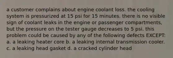 a customer complains about engine coolant loss. the cooling system is pressurized at 15 psi for 15 minutes. there is no visible sign of coolant leaks in the engine or passenger compartments, but the pressure on the tester gauge decreases to 5 psi. this problem could be caused by any of the following defects EXCEPT: a. a leaking heater core b. a leaking internal transmission cooler. c. a leaking head gasket d. a cracked cylinder head