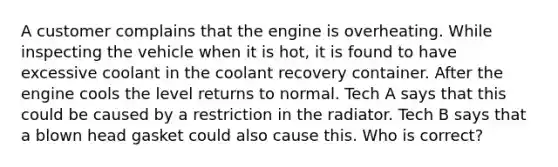 A customer complains that the engine is overheating. While inspecting the vehicle when it is hot, it is found to have excessive coolant in the coolant recovery container. After the engine cools the level returns to normal. Tech A says that this could be caused by a restriction in the radiator. Tech B says that a blown head gasket could also cause this. Who is correct?